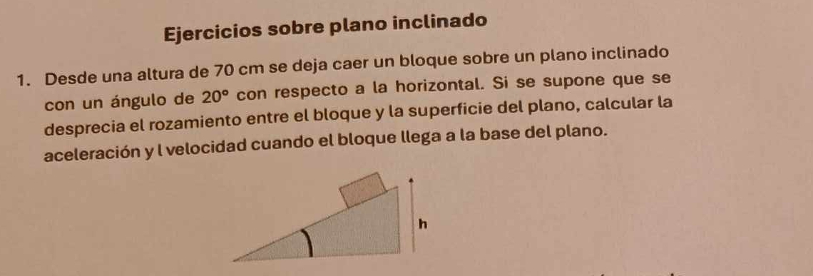 Ejercicios sobre plano inclinado 
1. Desde una altura de 70 cm se deja caer un bloque sobre un plano inclinado 
con un ángulo de 20° con respecto a la horizontal. Si se supone que se 
desprecia el rozamiento entre el bloque y la superficie del plano, calcular la 
aceleración y l velocidad cuando el bloque llega a la base del plano.