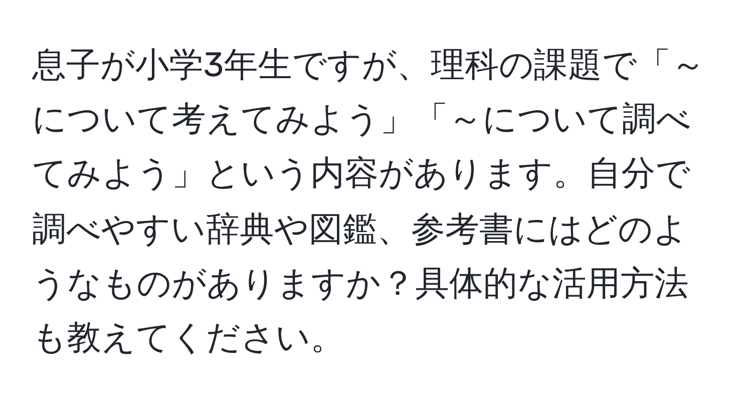 息子が小学3年生ですが、理科の課題で「～について考えてみよう」「～について調べてみよう」という内容があります。自分で調べやすい辞典や図鑑、参考書にはどのようなものがありますか？具体的な活用方法も教えてください。