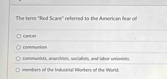 The term "Red Scare" referred to the American fear of
cancer
communism
communists, anarchists, socialists, and labor unionists.
members of the Industrial Workers of the World.