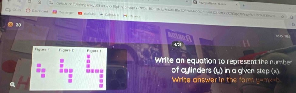 Playing a Game - Quizizz 
quizizz.com/join/game/U2FsdGVkX18pl1h3qnvppsYu7POd1RLiHQTniw9snXtle4Bss%252BsMxOQL3htps%252BJGBCYlZFXNOrpgB87eay%25280%253D%25 
OCPS Dashboard Messenger YouTube DeltaMath referance 
20 
A01801 
8375 1126 
4/25 
Figure 1 Figure 2 Figure 3 
Write an equation to represent the number 
of cylinders (y) in a given step (x). 
Write answer in the form y=mx+b