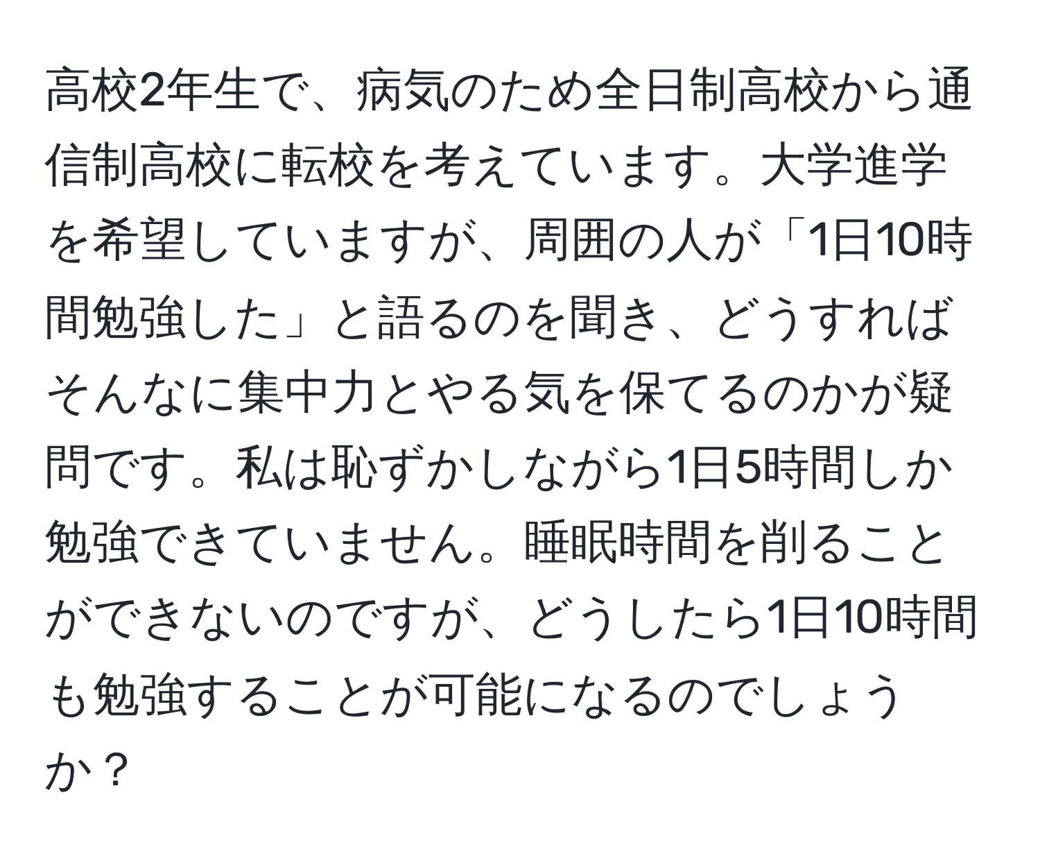 高校2年生で、病気のため全日制高校から通信制高校に転校を考えています。大学進学を希望していますが、周囲の人が「1日10時間勉強した」と語るのを聞き、どうすればそんなに集中力とやる気を保てるのかが疑問です。私は恥ずかしながら1日5時間しか勉強できていません。睡眠時間を削ることができないのですが、どうしたら1日10時間も勉強することが可能になるのでしょうか？