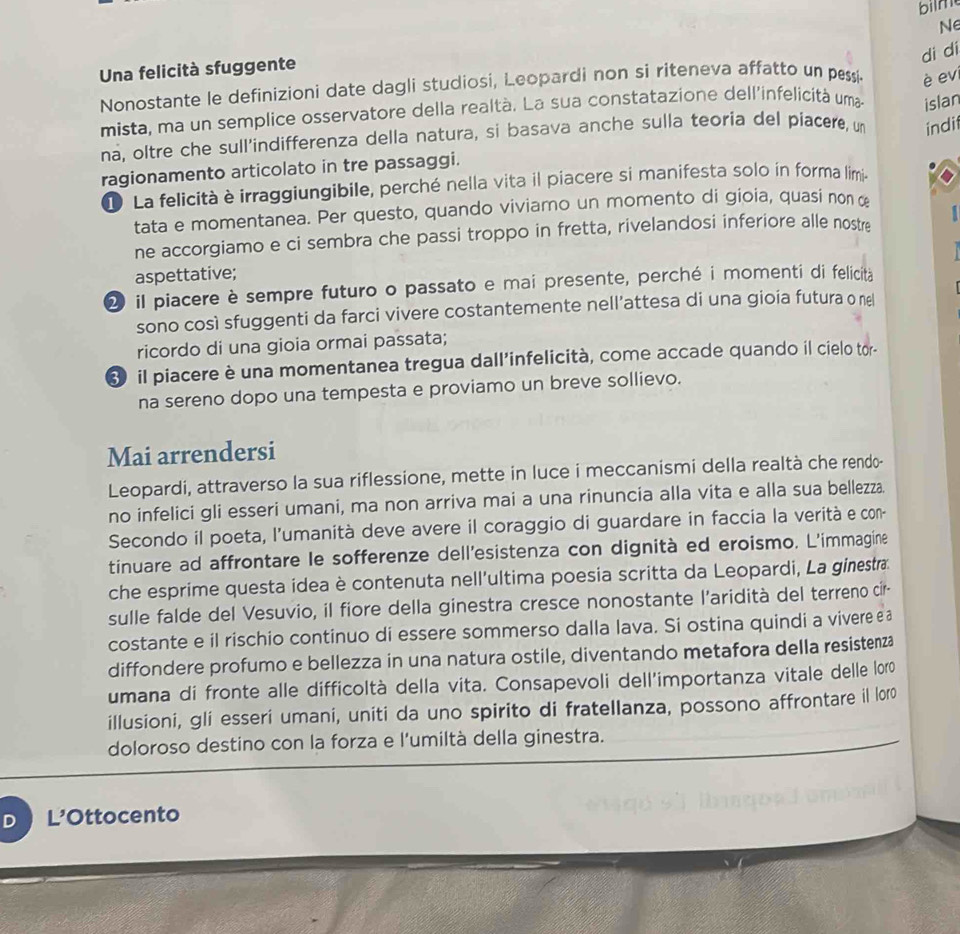 bilm
di di
Una felicità sfuggente Ne
Nonostante le definizioni date dagli studiosi, Leopardi non si riteneva affatto un pessi è ev
mista, ma un semplice osservatore della realtà. La sua constatazione dell'infelicità uma
na, oltre che sull'indifferenza della natura, si basava anche sulla teoria del piacere, un indi islan
ragionamento articolato in tre passaggi.
D La felicità è irraggiungibile, perché nella vita il piacere si manifesta solo in forma limia
tata e momentanea. Per questo, quando viviamo un momento di gioia, quasi non œ
ne accorgiamo e ci sembra che passi troppo in fretta, rivelandosi inferiore alle nostre   
aspettative;
2 il piacere è sempre futuro o passato e mai presente, perché i momenti di felicità
sono così sfuggenti da farci vivere costantemente nell’attesa di una gioia futura o nel
ricordo di una gioia ormai passata;
il piacere è una momentanea tregua dall'infelicità, come accade quando il cielo tor-
na sereno dopo una tempesta e proviamo un breve sollievo.
Mai arrendersi
Leopardi, attraverso la sua riflessione, mette in luce i meccanismi della realtà che rendo-
no infelici gli esseri umani, ma non arriva mai a una rinuncia alla vita e alla sua bellezza.
Secondo il poeta, l'umanità deve avere il coraggio di guardare in faccia la verità e con-
tinuare ad affrontare le sofferenze dell'esistenza con dignità ed eroismo. L'immagine
che esprime questa idea è contenuta nell'ultima poesia scritta da Leopardi, La ginesta
sulle falde del Vesuvio, il fiore della ginestra cresce nonostante l'aridità del terreno cir-
costante e il rischio continuo di essere sommerso dalla lava. Si ostina quindi a vivere e a
diffondere profumo e bellezza in una natura ostile, diventando metafora della resistenza
umana di fronte alle difficoltà della vita. Consapevoli dell'importanza vitale delle loro
illusioni, gli esseri umani, uniti da uno spirito di fratellanza, possono affrontare il loro
doloroso destino con la forza e l'umiltà della ginestra.
D  L'Ottocento