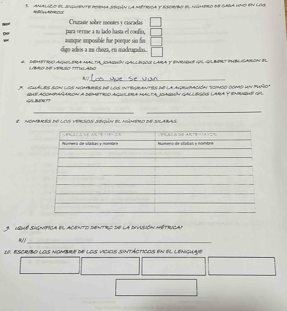 anAlIzo el siguiente poema según la métrica Y Escribo el número de cada uno en los 
RECHADROS 
Nor 
Cruzaste sobre montes y cascadas 
Do 
para verme a tu lado hasta el confin, 
aunque imposible fue porque sin fin 
digo adiós a mi choza, en madrugadas.. 
6. DEMETRIO AGUILERA MALTA JOAQUÍN GALLEGOS LARA Y ENRIQUE GIL GILBERT PUBLICARON EL 
LIBRO DE VERSO TITULADO 
R//_ 
7. ¿CUÁLES SON LOS NOMBRES DE LOS INTEGRANTES DE lA AGRUPACIÓN "¿CINCO CoMO UN PUÑO" 
qUE ACOMPAÑARON A DEMETRIO AGUILERA MALTA JOAQUÍN GALLEGOS LARA Y ENRIQUE GIL 
GILBERT? 
_ 
_ 
8. NOMBRES DE LOS VERSOS SEGÚN EL NÚMERO DE SILABAS. 
9. ¿qUE SIGNIFiCA el ACeNTo dENtro de la diviSIóN MéTrICA? 
R//_ 
10. ESCRIBO LOS NOMBRE DE LOS VICIOS SINTÁCTICOS EN EL LENGUAJE