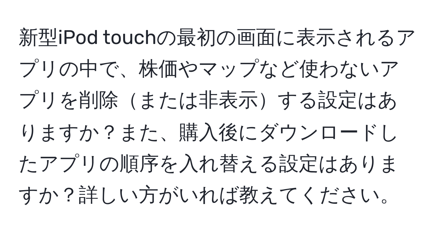 新型iPod touchの最初の画面に表示されるアプリの中で、株価やマップなど使わないアプリを削除または非表示する設定はありますか？また、購入後にダウンロードしたアプリの順序を入れ替える設定はありますか？詳しい方がいれば教えてください。