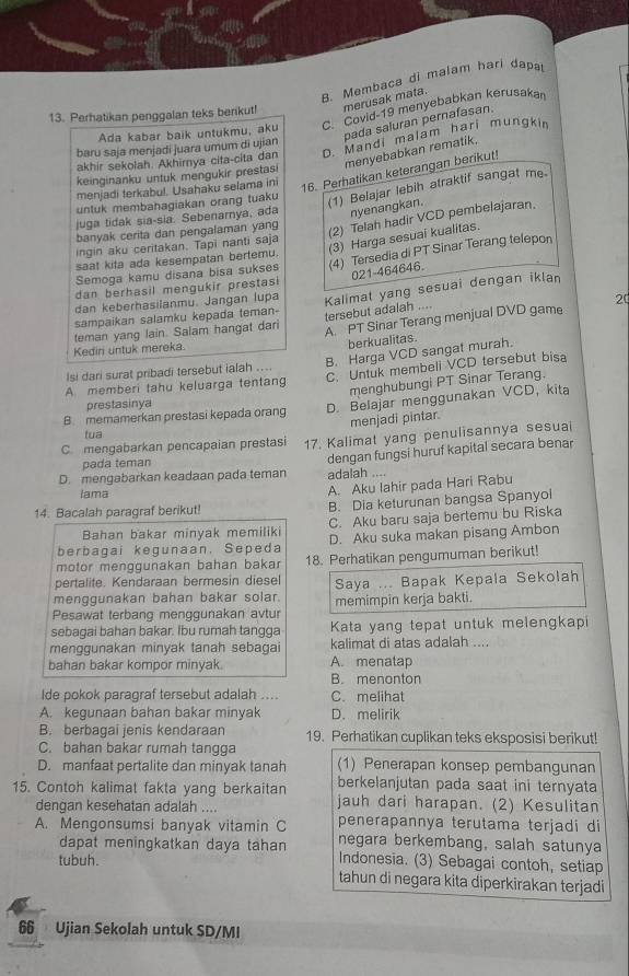 B. Membaca di malam hari dapa
13. Perhatikan penggalan teks berikut! merusak mata.
Ada kabar baik untukmu, aku C. Covid-19 menyebabkan kerusaka
pada saluran pernafasan.
akhir sekolah. Akhirya cita-cita dan D. Mandi malam hari mungkin
baru saja menjadi juara umum di ujian
menyebabkan rematik,
keinginanku untuk mengukir prestasi
menjadi terkabul. Usahaku selama ini 16. Perhatikan keterangan berikut!
untuk membahagiakan orang tuaku
(1) Belajar lebih atraktif sangat me.
juga tidak sia-sia. Sebenamya, ada nyenangkan.
banyak cerita dan pengalaman yang
(2) Telah hadir VCD pembelajaran,
ingin aku ceritakan. Tapi nanti saja
saat kita ada kesempatan bertemu. (3) Harga sesuai kualitas.
Semoga kamu disana bisa sukses (4) Tersedia di PT Sinar Terang telepon
021-464646.
dan berhasil mengukir prestasi
20
sampaikan salamku kepada teman- Kalimat yang sesuai dengan iklan
dan keberhasilanmu. Jangan lupa
tersebut adalah ....
teman yang lain. Salam hangat dari A PT Sinar Terang menjual DVD game
Kedini untuk mereka.
berkualitas.
B. Harga VCD sangat murah.
lsi dari surat pribadi tersebut ialah ....
A memberi tahu keluarga tentang C. Untuk membeli VCD tersebut bisa
menghubungi PT Sinar Terang.
prestasinya
B memamerkan prestasi kepada orang D. Belajar menggunakan VCD， kita
menjadi pintar.
tua
C. mengabarkan pencapaian prestasi 17. Kalimat yang penulisannya sesuai
D. mengabarkan keadaan pada teman dengan fungsi huruf kapital secara benar
pada teman
adalah ....
Iama
A. Aku Iahir pada Hari Rabu
14. Bacalah paragraf berikut! B. Dia keturunan bangsa Spanyol
Bahan bakar minyak memiliki C. Aku baru saja bertemu bu Riska
berbagai kegunaan. Sepeda D. Aku suka makan pisang Ambon
motor menggunakan bahan bakar 18. Perhatikan pengumuman berikut!
pertalite. Kendaraan bermesin diesel
menggunakan bahan bakar solar. Saya ... Bapak Kepala Sekolah
Pesawat terbang menggunakan avtur memimpin kerja bakti.
sebagai bahan bakar. Ibu rumah tangga Kata yang tepat untuk melengkapi
menggunakan minyak tanah sebagai kalimat di atas adalah ....
bahan bakar kompor minyak. A. menatap
B. menonton
Ide pokok paragraf tersebut adalah ... C. melihat
A. kegunaan bahan bakar minyak D. melirik
B. berbagai jenis kendaraan 19. Perhatikan cuplikan teks eksposisi berikut!
C. bahan bakar rumah tangga
D. manfaat pertalite dan minyak tanah (1) Penerapan konsep pembangunan
berkelanjutan pada saat ini ternyata
15. Contoh kalimat fakta yang berkaitan jauh dari harapan. (2) Kesulitan
dengan kesehatan adalah .... penerapannya terutama terjadi di
A. Mengonsumsi banyak vitamin C negara berkembang, salah satunya
dapat meningkatkan daya tahan
tubuh. Indonesia. (3) Sebagai contoh, setiap
tahun di negara kita diperkirakan terjadi
66 Ujian Sekolah untuk SD/MI