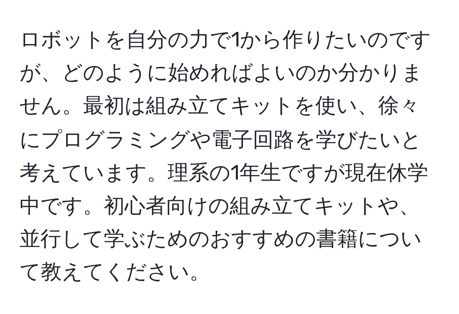 ロボットを自分の力で1から作りたいのですが、どのように始めればよいのか分かりません。最初は組み立てキットを使い、徐々にプログラミングや電子回路を学びたいと考えています。理系の1年生ですが現在休学中です。初心者向けの組み立てキットや、並行して学ぶためのおすすめの書籍について教えてください。