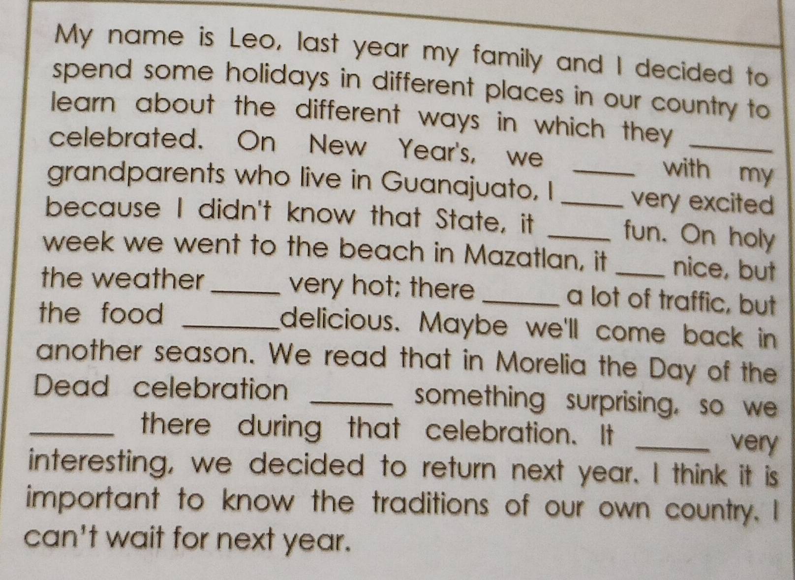 My name is Leo, last year my family and I decided to 
spend some holidays in different places in our country to 
learn about the different ways in which they._ 
celebrated. On New Year's, we 
_with my 
grandparents who live in Guanajuato, I _very excited 
because I didn't know that State, it _fun. On holy 
week we went to the beach in Mazatlan, it _nice, but 
the weather_ very hot; there _a lot of traffic, but 
the food _delicious. Maybe we'll come back in 
another season. We read that in Morelia the Day of the 
Dead celebration _something surprising, so we 
_there during that celebration. It_ 
very 
interesting, we decided to return next year. I think it is 
important to know the traditions of our own country. I 
can't wait for next year.