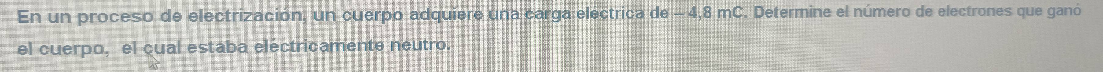 En un proceso de electrización, un cuerpo adquiere una carga eléctrica de - 4,8 mC. Determine el número de electrones que ganó 
el cuerpo, el cual estaba eléctricamente neutro.