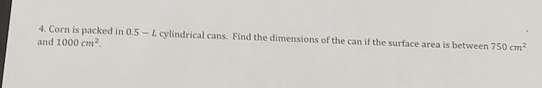 Corn is packed in 0.5- L cylindrical cans. Find the dimensions of the can if the surface area is between 750cm^2
and 1000cm^2.