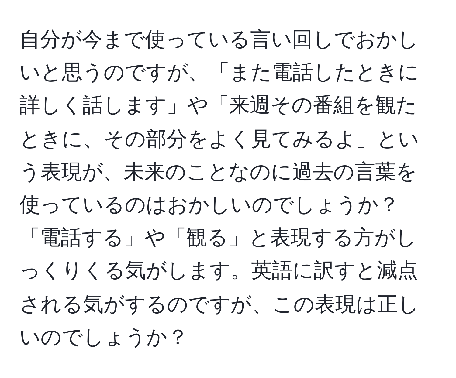 自分が今まで使っている言い回しでおかしいと思うのですが、「また電話したときに詳しく話します」や「来週その番組を観たときに、その部分をよく見てみるよ」という表現が、未来のことなのに過去の言葉を使っているのはおかしいのでしょうか？「電話する」や「観る」と表現する方がしっくりくる気がします。英語に訳すと減点される気がするのですが、この表現は正しいのでしょうか？