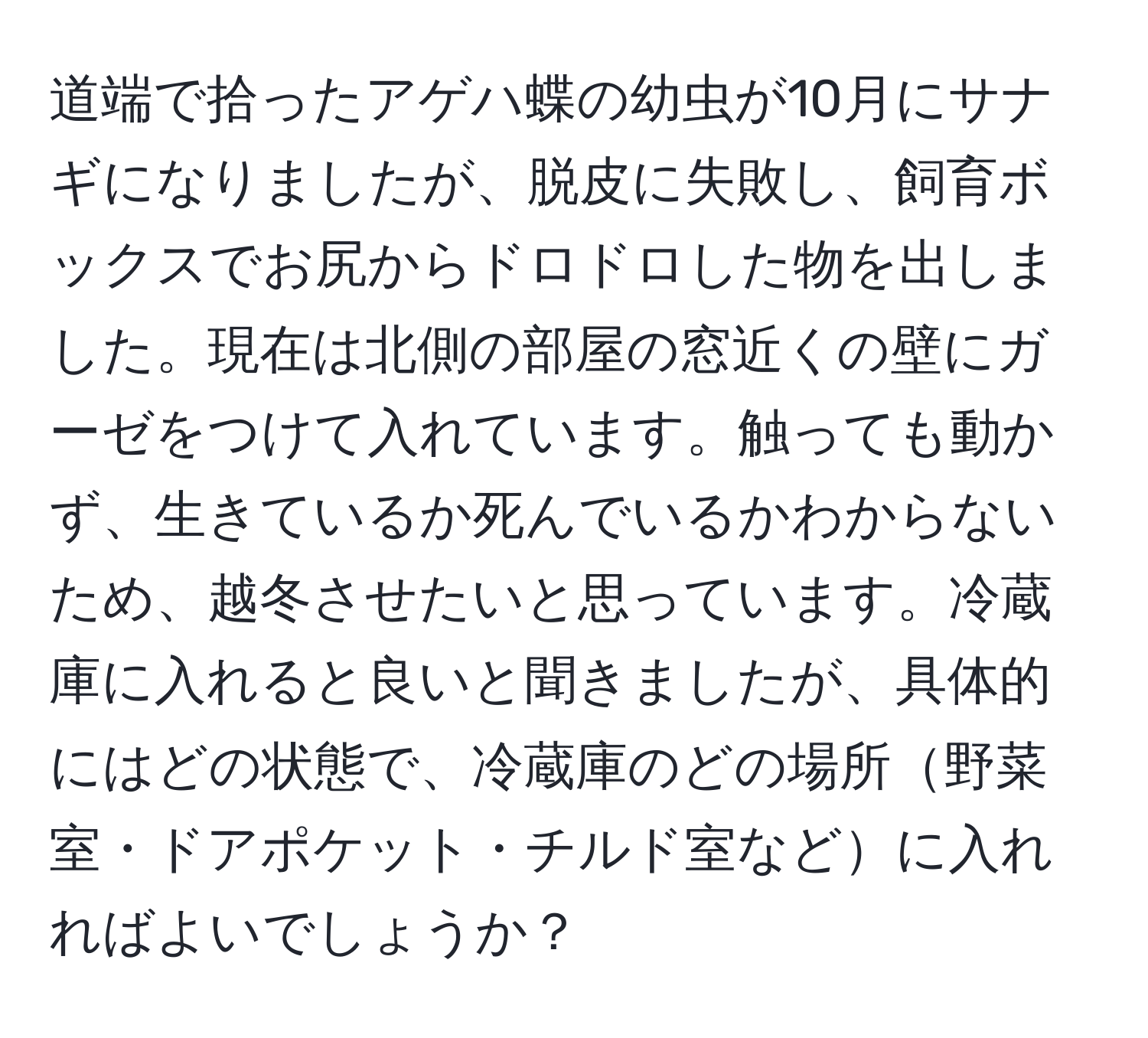 道端で拾ったアゲハ蝶の幼虫が10月にサナギになりましたが、脱皮に失敗し、飼育ボックスでお尻からドロドロした物を出しました。現在は北側の部屋の窓近くの壁にガーゼをつけて入れています。触っても動かず、生きているか死んでいるかわからないため、越冬させたいと思っています。冷蔵庫に入れると良いと聞きましたが、具体的にはどの状態で、冷蔵庫のどの場所野菜室・ドアポケット・チルド室などに入れればよいでしょうか？