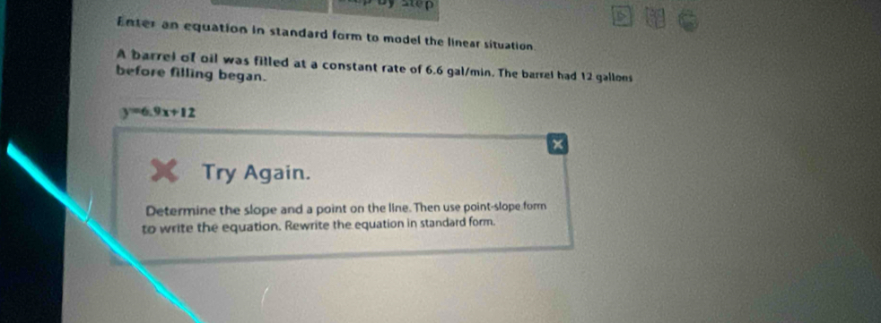 step 
Enter an equation in standard form to model the linear situation. 
A barrel of oil was filled at a constant rate of 6.6 gal/min. The barrel had 12 gallons
before filling began.
y=6.9x+12
+ 
Try Again. 
Determine the slope and a point on the line. Then use point-slope form 
to write the equation. Rewrite the equation in standard form.