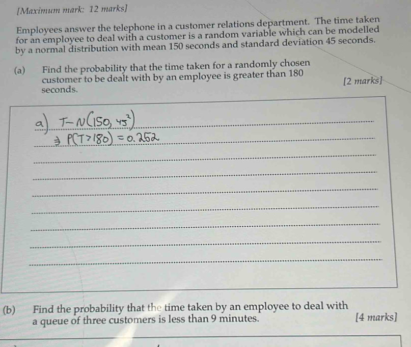 [Maximum mark: 12 marks] 
Employees answer the telephone in a customer relations department. The time taken 
for an employee to deal with a customer is a random variable which can be modelled 
by a normal distribution with mean 150 seconds and standard deviation 45 seconds. 
(a) Find the probability that the time taken for a randomly chosen 
customer to be dealt with by an employee is greater than 180
seconds. [2 marks] 
_ 
_ 
_ 
_ 
_ 
_ 
_ 
_ 
_ 
_ 
_ 
_ 
(b) Find the probability that the time taken by an employee to deal with 
a queue of three customers is less than 9 minutes. [4 marks]