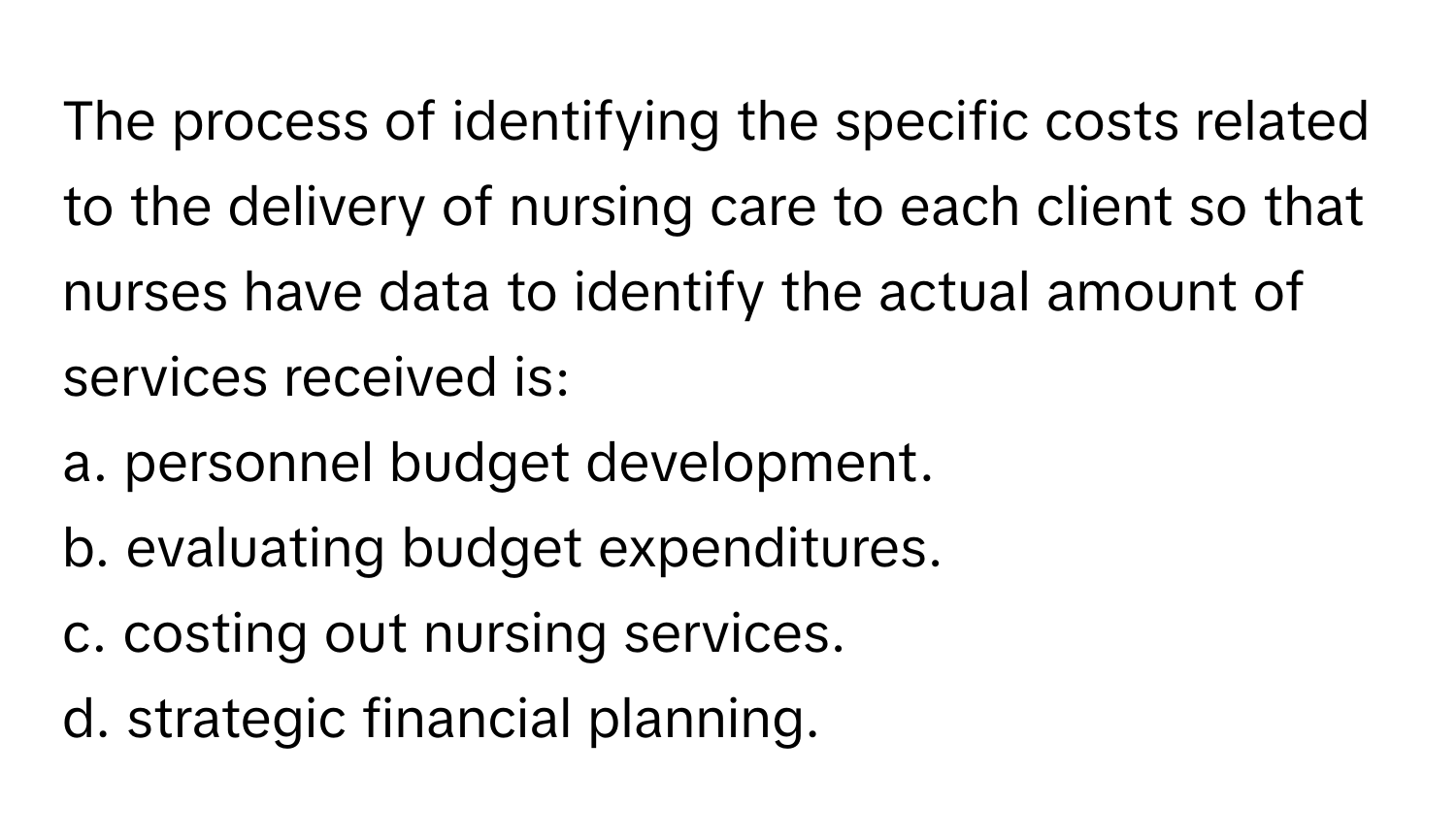 The process of identifying the specific costs related to the delivery of nursing care to each client so that nurses have data to identify the actual amount of services received is:

a. personnel budget development.
b. evaluating budget expenditures.
c. costing out nursing services.
d. strategic financial planning.