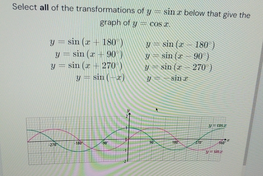 Select all of the transformations of y=sin x below that give the
graph of y=cos x.
y=sin (x+180°) y=sin (x-180°)
y=sin (x+90°) y=sin (x-90°)
y=sin (x+270°) y=sin (x-270°)
y=sin (-x) y=-sin x