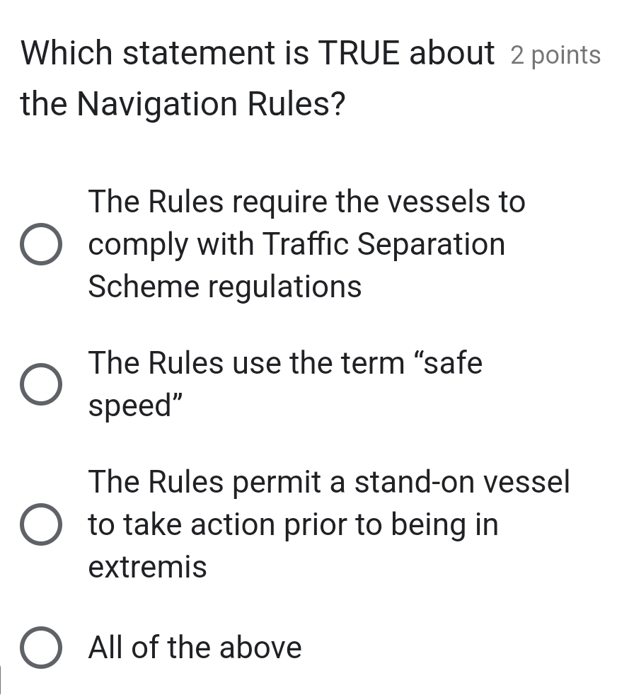 Which statement is TRUE about 2 points
the Navigation Rules?
The Rules require the vessels to
comply with Traffic Separation
Scheme regulations
The Rules use the term “safe
speed”
The Rules permit a stand-on vessel
to take action prior to being in
extremis
All of the above