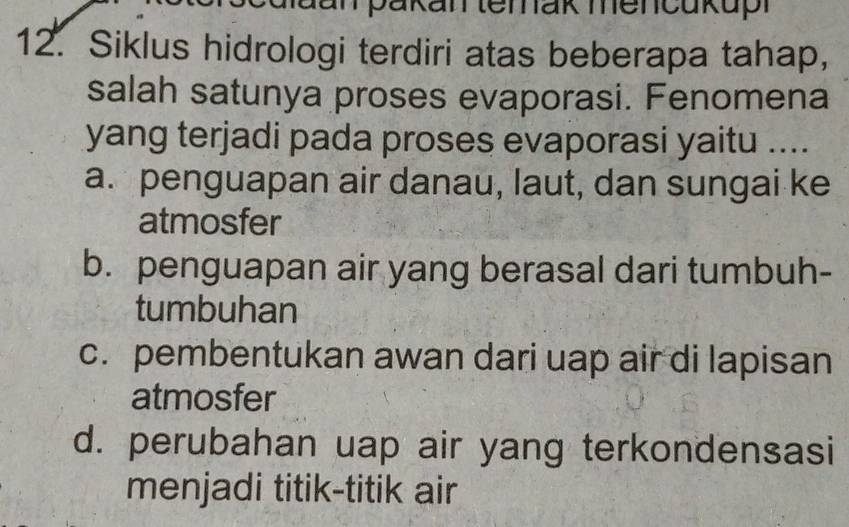 dan pakan terak mencukupi
12. Siklus hidrologi terdiri atas beberapa tahap,
salah satunya proses evaporasi. Fenomena
yang terjadi pada proses evaporasi yaitu ....
a. penguapan air danau, laut, dan sungai ke
atmosfer
b. penguapan air yang berasal dari tumbuh-
tumbuhan
c. pembentukan awan dari uap air di lapisan
atmosfer
d. perubahan uap air yang terkondensasi
menjadi titik-titik air