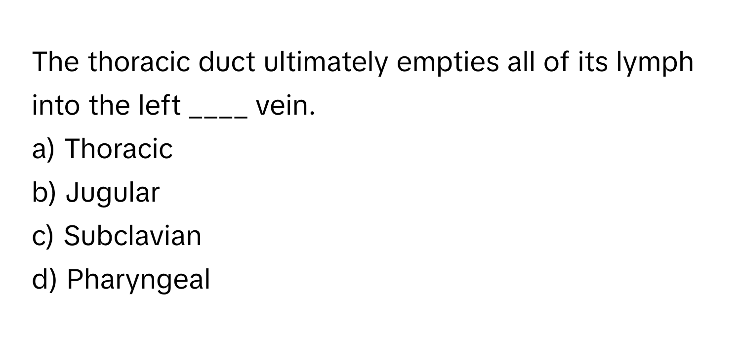The thoracic duct ultimately empties all of its lymph into the left ____ vein.

a) Thoracic 
b) Jugular 
c) Subclavian 
d) Pharyngeal
