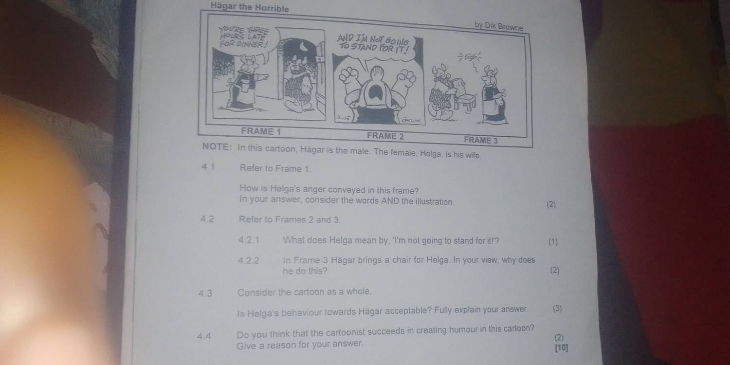 Hägar the Horrible 
NOTE: In this cartoon, Hägar is the male. The female, Helga, is his wife. 
4.1 Refer to Frame 1. 
How is Helga's anger conveyed in this frame? 
In your answer, consider the words AND the illustration. (2) 
4.2 Refer to Frames 2 and 3. 
4.2.1 What does Helga mean by, 'I'm not going to stand for it!'? (1) 
4.2.2 In Frame 3 Hägar brings a chair for Helga. In your view, why does 
he do this? (2) 
4.3 Consider the cartoon as a whole. 
Is Helga's behaviour towards Hägar acceptable? Fully explain your answer. (3) 
4.4 Do you think that the cartoonist succeeds in creating humour in this cartoon? 
(2) 
Give a reason for your answer. [10]