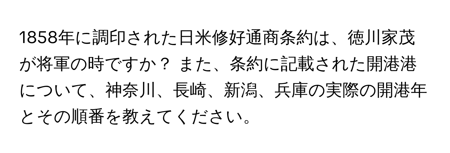 1858年に調印された日米修好通商条約は、徳川家茂が将軍の時ですか？ また、条約に記載された開港港について、神奈川、長崎、新潟、兵庫の実際の開港年とその順番を教えてください。