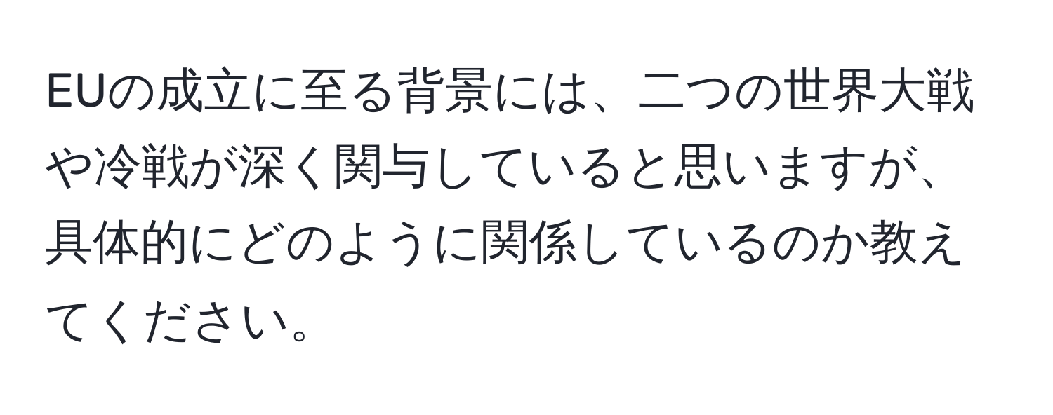 EUの成立に至る背景には、二つの世界大戦や冷戦が深く関与していると思いますが、具体的にどのように関係しているのか教えてください。