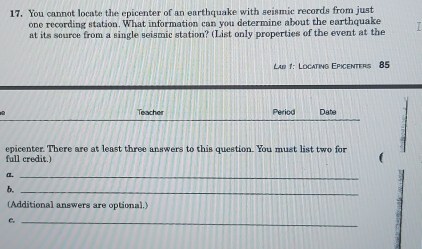 You cannot locate the epicenter of an earthquake with seismic records from just 
one recording station. What information can you determine about the earthquake T 
at its source from a single seismic station? (List only properties of the event at the 
Lar 1: Locating Epicenters 85
Teacher Period Date 
epicenter. There are at least three answers to this question. You must list two for 
full credit.) ( 
a._ 
b._ 
(Additional answers are optional.) 
C._