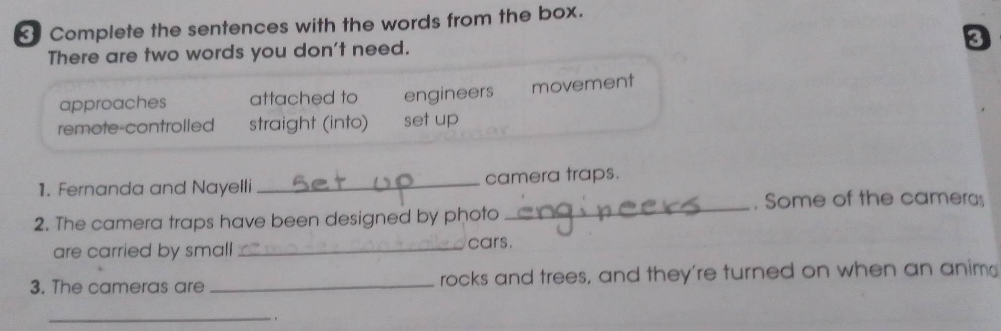 Complete the sentences with the words from the box.
There are two words you don't need.
a
approaches attached to engineers movement
remote-controlled straight (into) set up
1. Fernanda and Nayelli _camera traps.
_
. Some of the cameras
2. The camera traps have been designed by photo
are carried by small_
cars.
3. The cameras are _rocks and trees, and they're turned on when an anim
_,