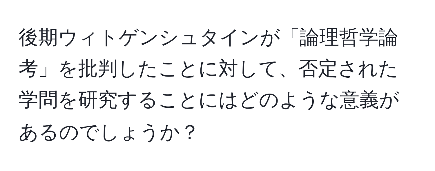 後期ウィトゲンシュタインが「論理哲学論考」を批判したことに対して、否定された学問を研究することにはどのような意義があるのでしょうか？