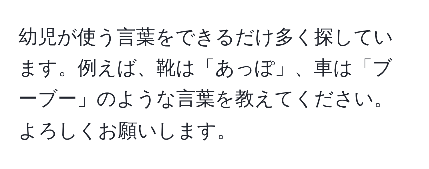 幼児が使う言葉をできるだけ多く探しています。例えば、靴は「あっぽ」、車は「ブーブー」のような言葉を教えてください。よろしくお願いします。