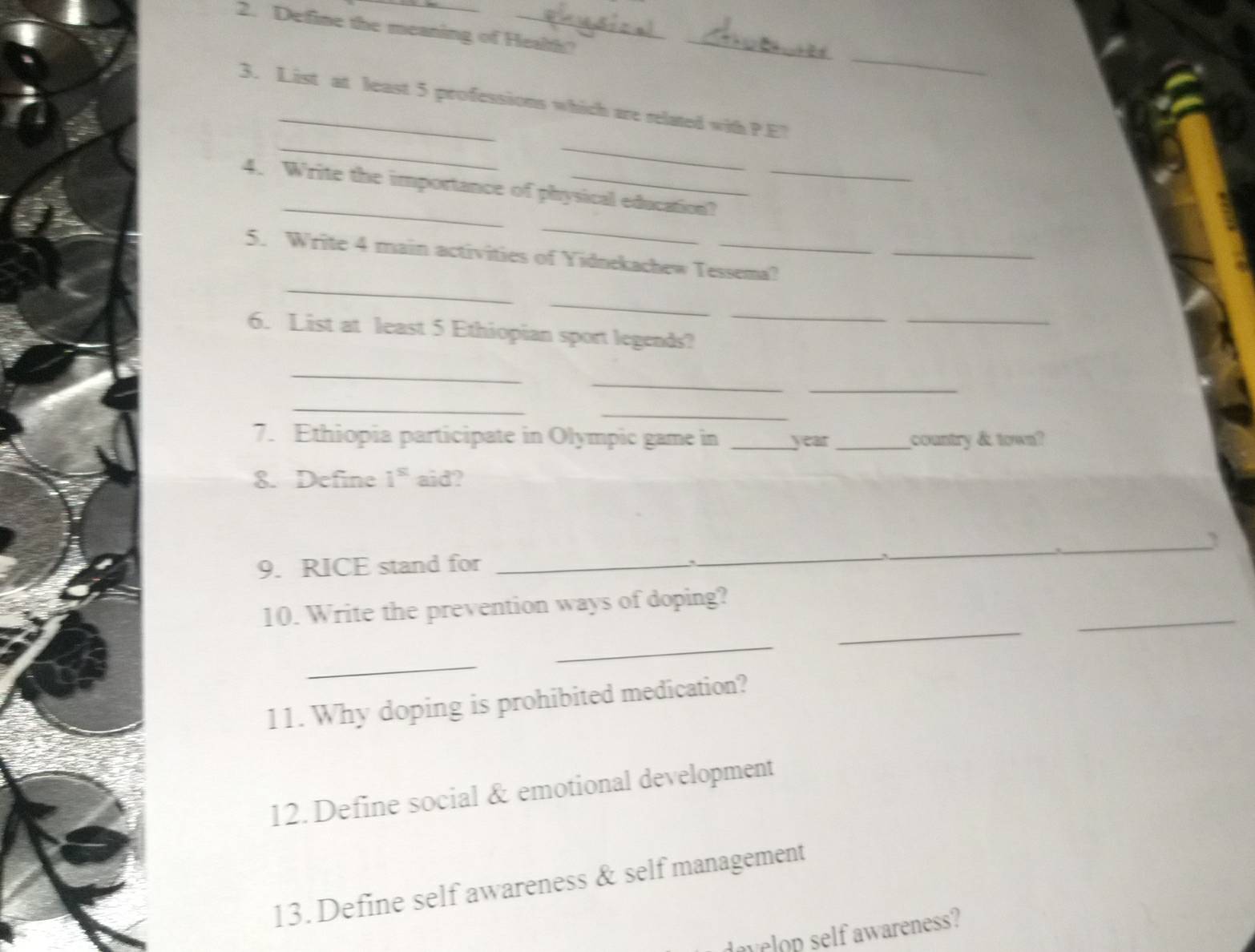Define the meaning of Health?_ 
_ 
3. List at least 5 professions which are related with P.E? 
__ 
_ 
4. Write the importance of physical education? 
_ 
5. Write 4 main activities of Yidnekachew Tessema?_ 
_ 
_ 
_ 
6. List at least 5 Ethiopian sport legends? 
_ 
_ 
_ 
_ 
_ 
7. Ethiopia participate in Olympic game in _year _country & town? 
8. Define i^(st) aid? 
9. RICE stand for_ 
_ 
_ 
_ 
10. Write the prevention ways of doping? 
_ 
_ 
_ 
11. Why doping is prohibited medication? 
12. Define social & emotional development 
13. Define self awareness & self management 
dovelop self awareness?