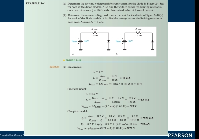 EXAMPLE 2-1 (a) Determine the forward voltage and forward current for the diode in Figure 2-18(a)
for each of the diode models. Also find the voltage across the limiting resistor in
each case. Assume r_d'=10Omega at the determined value of forward current.
(b) Determine the reverse voltage and reverse current for the diode in Figure 2-18(b)
for each of the diode models. Also find the voltage across the limiting resistor in
each case. Assume I_R=1mu A.
Rlemit Rlimit
1.0 kΩ 1.0 kΩ
+
Vilas 10 V 10 V
(a) (b)
 FIGURE 2-18
Solution (a) Ideal model:
V_P=0V
I_F=frac V_BLASR_LBMT= 10V/1.0kOmega  =10mA
V_Rum=I_1R_LiMLiMT=(10mA)(1.0kOmega )=10V
Practical model:
V_F=0.7V
I_F=frac V_BLAS-V_FR_LBAT= (10V-0.7V)/1.0kOmega  = (9.3V)/1.0kOmega  =9.3mA
V_R_LMH=I_FR_LMH=(9.3mA)(1.0kOmega )=9.3V
Complete model:
I_F=frac V_BLAS-0.7VR_LBAT+r_d'= (10V-0.7V)/1.0kOmega +10Omega  = (9.3V)/1010Omega  =9.21mA
V_F=0.7V+I_Ir_d'=0.7V+(9.21mA)(10Omega )=792mV
V_R_Lor=I_F=I_MH=(9.21mA)(1.0kOmega )=9.21V
PEARSON