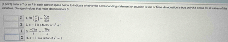 Enter a T or an F in each answer space below to indicate whether the corresponding statement or equation is true or false. An equation is true only if it is true for all values of the 
variables. Disregard values that make denominators 0. 
Σ 1 50( a/b )= 50a/50b 
Σ 2. x-1 is a factor of x^2+1
Σ 3  (-79a)/b =- 79a/b 
4. x+1 is a factor of x^2-1