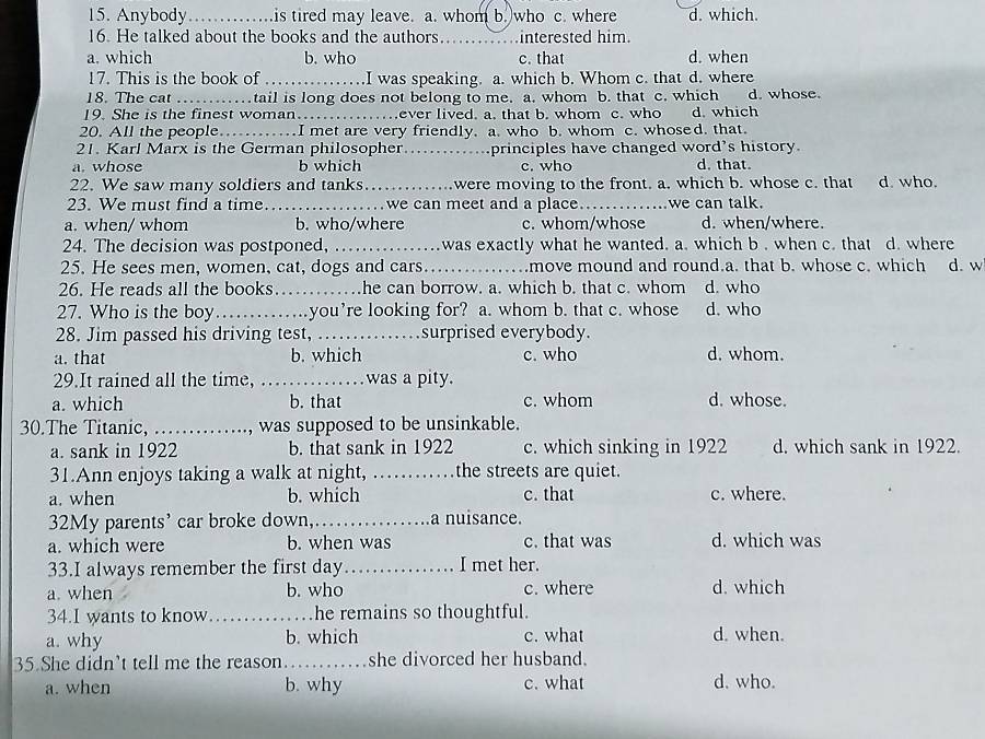 Anybody_ is tired may leave. a. whom b. who c. where d. which.
16. He talked about the books and the authors._ interested him.
a. which b. who c. that d. when
17. This is the book of _.I was speaking. a. which b. Whom c. that d. where
18. The cat _tail is long does not belong to me. a. whom b. that c. which d. whose.
19. She is the finest woman.. ever lived. a. that b. whom c. who d. which
20. All the people._ I met are very friendly. a. who b. whom c. whosed. that.
21. Karl Marx is the German philosopher_ principles have changed word's history.
a. whose b which c. who d. that.
22. We saw many soldiers and tanks_ were moving to the front. a. which b. whose c. that d. who.
23. We must find a time._ we can meet and a place _we can talk.
a. when/ whom b. who/where c. whom/whose d. when/where.
24. The decision was postponed, _ was exactly what he wanted. a. which b , when c. that d. where
25. He sees men, women, cat, dogs and cars._ .move mound and round.a. that b. whose c. which d. w
26. He reads all the books_ he can borrow. a. which b. that c. whom d. who
27. Who is the boy_ you’re looking for? a. whom b. that c. whose d. who
28. Jim passed his driving test, …_ surprised everybody.
a. that b. which c. who d. whom.
29.It rained all the time,   _was a pity.
a. which b. that c. whom d. whose.
30.The Titanic,_ , was supposed to be unsinkable.
a. sank in 1922 b. that sank in 1922 c. which sinking in 1922 d. which sank in 1922.
31.Ann enjoys taking a walk at night, _the streets are quiet.
a. when b. which c. that c. where.
32My parents' car broke down,_ a nuisance.
a. which were b. when was c. that was d. which was
33.I always remember the first day_ I met her.
a. when b. who c. where d. which
34.I wants to know _he remains so thoughtful.
a. why b. which c. what d. when.
35 She didn't tell me the reason _she divorced her husband.
a. when b. why c. what d. who.