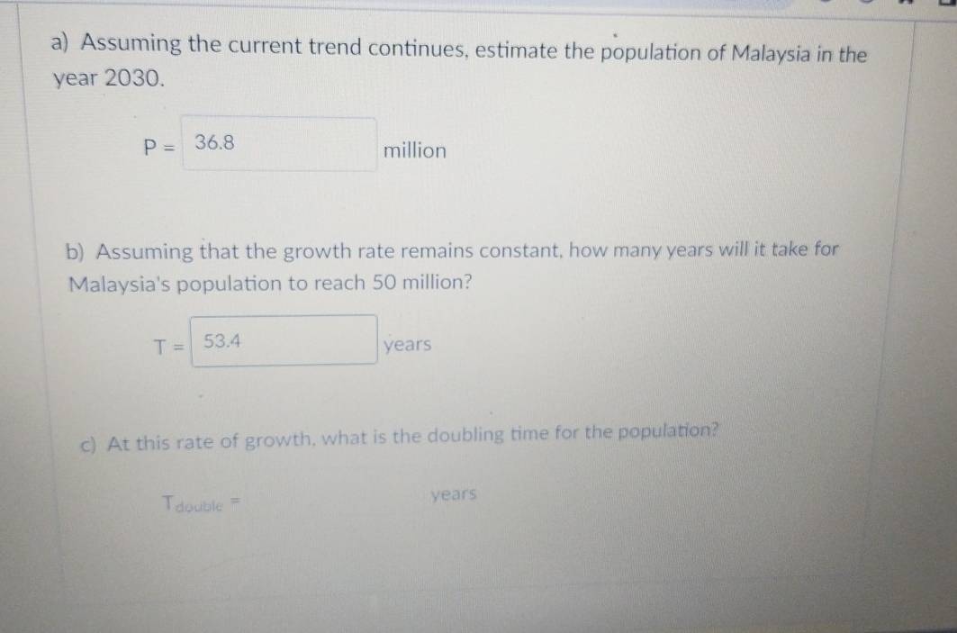 Assuming the current trend continues, estimate the population of Malaysia in the
year 2030.
P=36.8 million
b) Assuming that the growth rate remains constant, how many years will it take for 
Malaysia's population to reach 50 million?
T=□ 53.4 years
c) At this rate of growth, what is the doubling time for the population? 
Tdouble === years