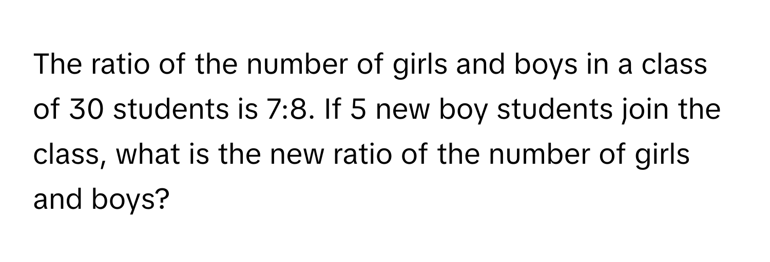 The ratio of the number of girls and boys in a class of 30 students is 7:8. If 5 new boy students join the class, what is the new ratio of the number of girls and boys?