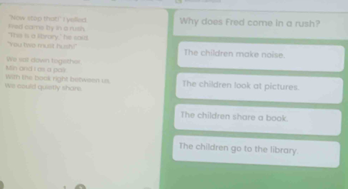 "Now stop that!" I yelled. Why does Fred come in a rush?
Fred came by in a rush.
"This is a library," he said.
"You two must hush!" The children make noise.
We sot down tegether.
Min and I as a pair.
With the book right between us. The children look at pictures.
We could quietly share.
The children share a book.
The children go to the library.