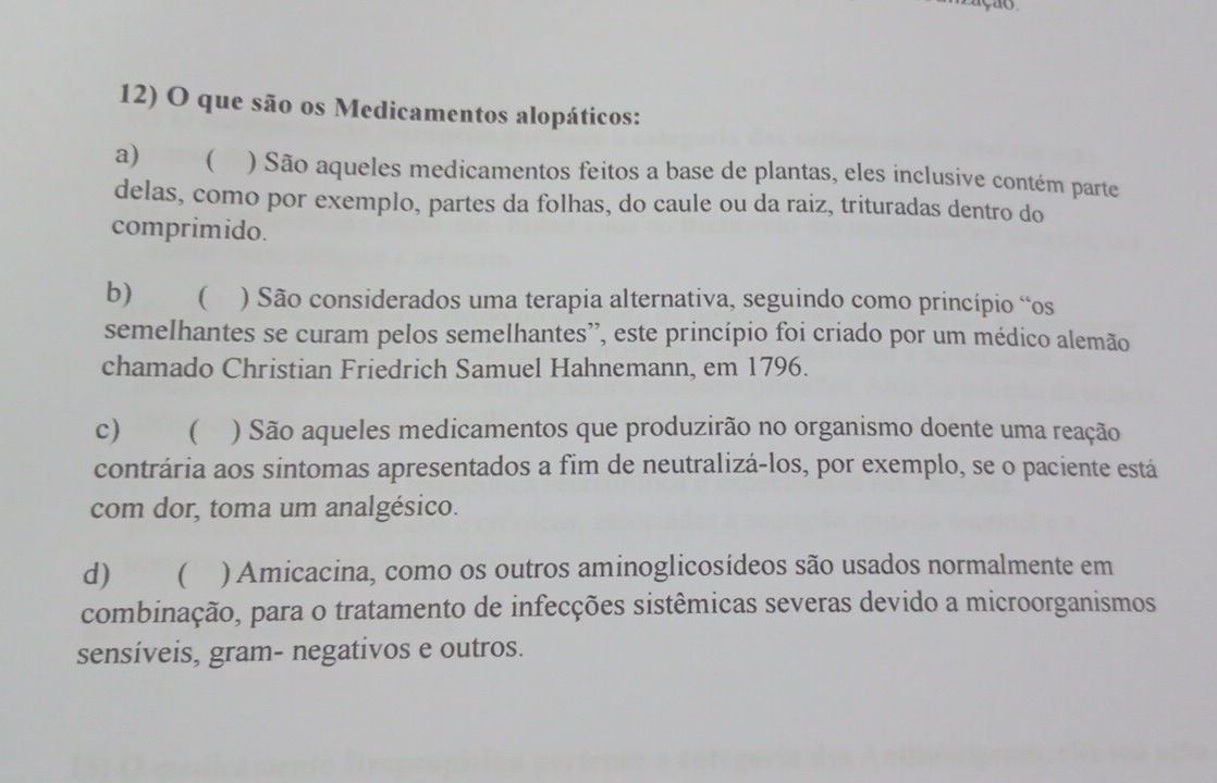 que são os Medicamentos alopáticos:
a)  ) São aqueles medicamentos feitos a base de plantas, eles inclusive contém parte
delas, como por exemplo, partes da folhas, do caule ou da raiz, trituradas dentro do
comprimido.
b)  ) São considerados uma terapia alternativa, seguindo como princípio “os
semelhantes se curam pelos semelhantes’, este princípio foi criado por um médico alemão
chamado Christian Friedrich Samuel Hahnemann, em 1796.
c)  ) São aqueles medicamentos que produzirão no organismo doente uma reação
contrária aos sintomas apresentados a fim de neutralizá-los, por exemplo, se o paciente está
com dor, toma um analgésico.
d) ( ) Amicacina, como os outros aminoglicosídeos são usados normalmente em
combinação, para o tratamento de infecções sistêmicas severas devido a microorganismos
sensíveis, gram- negativos e outros.