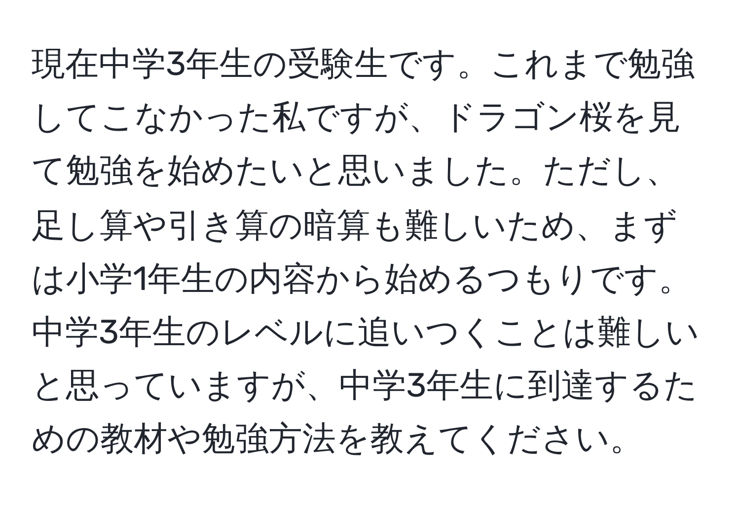 現在中学3年生の受験生です。これまで勉強してこなかった私ですが、ドラゴン桜を見て勉強を始めたいと思いました。ただし、足し算や引き算の暗算も難しいため、まずは小学1年生の内容から始めるつもりです。中学3年生のレベルに追いつくことは難しいと思っていますが、中学3年生に到達するための教材や勉強方法を教えてください。