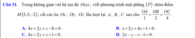 Trong không gian với hệ tọa độ Oxyz , viết phương trình mặt phẳng (P) chứa điểm
M(1;3;-2) , cắt các tia Ox , Oy , Oz lần lượt tại A , B , C sao cho  OA/1 = OB/2 = OC/4 .
A. 4x+2y+z-8=0. B. x+2y+4z+1=0.
C. 4x+2y+z+1=0. D. 2x-y-z-1=0.