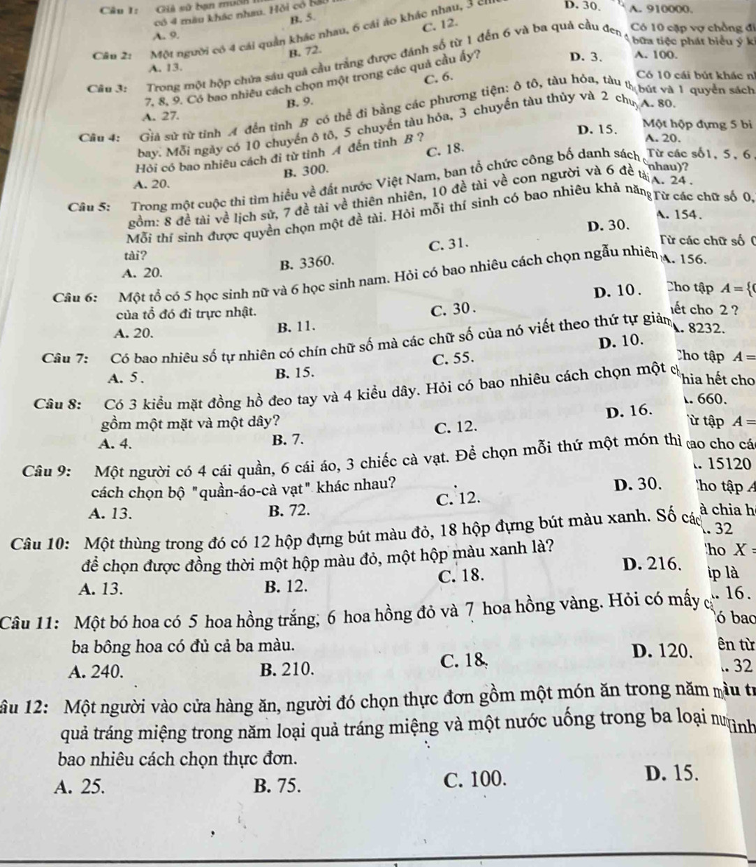 Giả sử bạn muSh A. 910000
có 4 màu khác nhau. Hồi có 130
D. 30
B. 5.
C. 12.
Câu 2: Một người có 4 cái quản khác nhau, 6 cái áo khác nhau, 3 cn
A. 9.  bữa tiệc phát biểu ý k
B. 72.
D. 3. A. 100.
Câu 3: Trong một hộp chứa sáu quả cầu trắng được đánh số từ 1 đến 6 và ba quả cầu đen Có 10 cặp vợ chồng đi
A. 13. Có 10 cái bút khác nh
C. 6.
7. 8. 9. Có bao nhiêu cách chọn một trong các quả cầu ấy?
B. 9.
Câu 4: Giả sử từ tỉnh A đến tỉnh B có thể đi bằng các phương tiện: ô tô, tàu hỏa, tàu thbút và 1 quyển sách
A. 27. Một hộp đựng 5 bi
bay. Mỗi ngày có 10 chuyển ô tô, 5 chuyển tàu hỏa, 3 chuyến tàu thủy và 2 ch. A. 80
D. 15. A. 20.
C. 18.
Hỏi có bao nhiêu cách đi từ tỉnh A đến tỉnh B ?
B. 300.
nhau)?
Câu 5: Trong một cuộc thi tìm hiều về đất nước Việt Nam, ban tổ chức công bố danh sách Từ các số1, 5, 6
A. 20.
gồm: 8 đề tài về lịch sử, 7 đề tài về thiên nhiên, 10 đề tài về con người và 6 đề tà x. 24 -
A. 154.
Mỗi thí sinh được quyền chọn một đề tài. Hỏi mỗi thí sinh có bao nhiêu khả năng rữ các chữ số 0,
D. 30.
C. 31.
Từ các chữ số  (
tài?
B. 3360.
A. 20.
Câu 6: :Một tổ có 5 học sinh nữ và 6 học sinh nam. Hỏi có bao nhiêu cách chọn ngẫu nhiên
. 156.
D. 10. Cho tập A= (
của tổ đó đi trực nhật.
C. 30 . ết cho 2 ?
A. 20. B. 11. A. 8232.
Câu 7: Có bao nhiêu số tự nhiên có chín chữ số mà các chữ số của nó viết theo thứ tự giảm
Cho tập A=
A. 5 . B. 15. C. 55. D. 10.
Câu 8: Có 3 kiều mặt đồng hồ đeo tay và 4 kiều dây. Hỏi có bao nhiêu cách chọn một ch
hia hết cho. 660.
gồm một mặt và một dây? ừ tập A=
A. 4. B. 7. C. 12. D. 16.
Câu 9: Một người có 4 cái quần, 6 cái áo, 3 chiếc cà vạt. Để chọn mỗi thứ một món thì ao cho cá
. 15120
D. 30.
cách chọn bộ "quần-áo-cà vạt" khác nhau?  h tập 
C. 12.
A. 13. B. 72. à chia h
. 32
Câu 10: Một thùng trong đó có 12 hộp đựng bút màu đỏ, 18 hộp đựng bút màu xanh. Số các
'ho X=
để chọn được đồng thời một hộp màu đỏ, một hộp màu xanh là? D. 216. ip là
A. 13. B. 12. C. 18.
Câu 11: Một bó hoa có 5 hoa hồng trắng; 6 hoa hồng đỏ và 7 hoa hồng vàng. Hỏi có mấy c
16.
ó bao
ba bông hoa có đủ cả ba màu. D. 120. ên từ
A. 240. B. 210.
C. 18 .. 32
ầu 12: Một người vào cửa hàng ăn, người đó chọn thực đơn gồm một món ăn trong năm mầu tr
quả tráng miệng trong năm loại quả tráng miệng và một nước uống trong ba loại m ình
bao nhiêu cách chọn thực đơn.
A. 25. B. 75. C. 100.
D. 15.