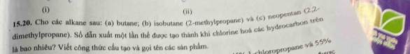 (ii) 
15.20. Cho các alkane sau: (a) butane; (b) isobutane (2-methyipropane) và (c) neopentan (②2 
dimethylpropane). Số dẫn xuất một lần thể được tạo thành khi chlorine hoá các hydrocarbon trên 
là bao nhiêu? Viết công thức cầu tạo và gọi tên các sản phẩm. 
chloropropane và 55%