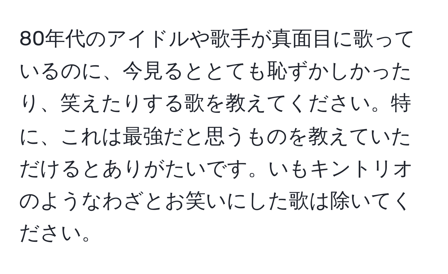 80年代のアイドルや歌手が真面目に歌っているのに、今見るととても恥ずかしかったり、笑えたりする歌を教えてください。特に、これは最強だと思うものを教えていただけるとありがたいです。いもキントリオのようなわざとお笑いにした歌は除いてください。