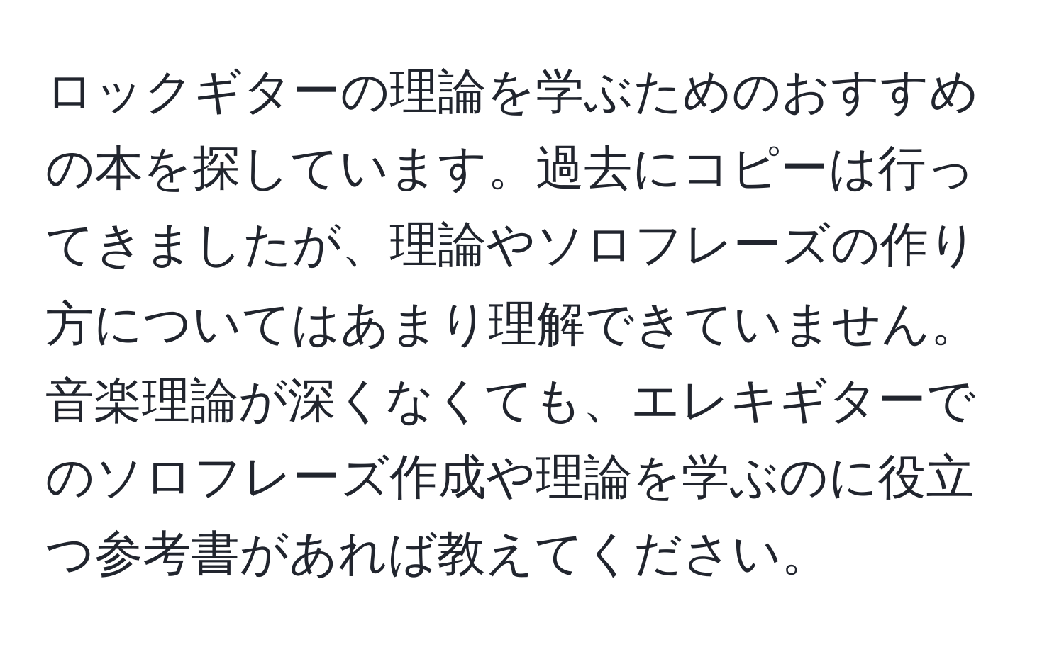 ロックギターの理論を学ぶためのおすすめの本を探しています。過去にコピーは行ってきましたが、理論やソロフレーズの作り方についてはあまり理解できていません。音楽理論が深くなくても、エレキギターでのソロフレーズ作成や理論を学ぶのに役立つ参考書があれば教えてください。