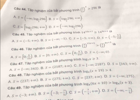 Tập nghiệm của bắt phương trình ( 2/3 )^x>296la
A. S=(-∈fty ;log _ 2/3 296]. B. S=(log _ 2/3 296;+∈fty ).
C. S=[log _ 2/3 296;+∈fty ) 、 D. S=(-∈fty ;log _ 2/3 296).
Câu 45. Tập nghiệm của bắt phương trình 14^(10x+7)≥ 14^(9x+2)1a
A. S=(-5;+∈fty ). B. S=(-∈fty ;-5). C. S=[-5;+∈fty ),D,S=(-5; 9/10 ].
Câu 46. Tập nghiệm của bắt phương trình ( 4/9 )^15x+3>( 4/9 )^8x+3 là
A. S=[0; 6/23 ). B. S=[0;+∈fty ) C. S=(0; 6/23 ).D.S=(-∈fty ;0).
Câu 47. Tập nghiệm của bắt phương trình log _7x≥ 3.
A. S=[-∈fty ;343).B.S=(2187;+∈fty ) C. S=[-∈fty ;2187).D.S=[343;+∈fty ).
Câu 48, Tập nghiệm của bắt phương trình log _4(x+19)>4.
A. S=(237;+∈fty ).B.S=(275;+∈fty ). C. S=[237;+∈fty ).D.S=(-∈fty ;275).
Câu 49. Tập nghiệm của bắt phương trình log _4(6x+10)>log _4(x+3).
A. S=(-3;+∈fty ). B. S=(-3;- 7/5 ) .C. S=(- 7/5 ;+∈fty ). D. S=(-∈fty ;- 7/8 ).