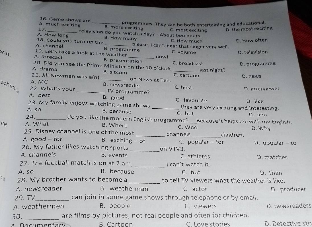 Game shows are
A. much exciting _B. more exciting programmes. They can be both entertaining and educational.
C. most exciting D. the most exciting
17. _television do you watch a day? - About two hours.
A. How long B. How many C. How much
D. How often
18. Could you turn up the _please. I can't hear that singer very well.
A. channel B. programme C. volume
D. television
19. Let’s take a look at the weather now!
on. A. forecast B. presentation C. broadcast
D. programme
20. Did you see the Prime Minister on the 10 o’clock last night?
A. drama B. sitcom _C. cartoon
D. news
21. Jill Newman was a(n) _on News at Ten.
A. MC B. newsreader C. host
schedu 22. What’s your_ TV programme?
D. interviewer
A. best B. good C. favourite
D. like
23. My family enjoys watching game shows _they are very exciting and interesting.
A. so B. because C. but
D. and
24._ do you like the modern English programme? Because it helps me with my English.
ce A. What B. Where C. Who_
D. Why
25. Disney channel is one of the most _channels _children.
A. good - for B. exciting - of C. popular - for D. popular — to
26. My father likes watching sports_ on VTV3.
A. channels B. events C. athletes D. matches
27. The football match is on at 2 am, _I can't watch it.
A. so B. because C. but D. then
28. My brother wants to become a_ to tell TV viewers what the weather is like.
A. newsreader B. weatherman C. actor D. producer
29. TV_ can join in some game shows through telephone or by email.
A. weathermen B. people C. viewers D. newsreaders
30. _are films by pictures, not real people and often for children.
A Documentary B. Cartoon C. Love stories D. Detective sto