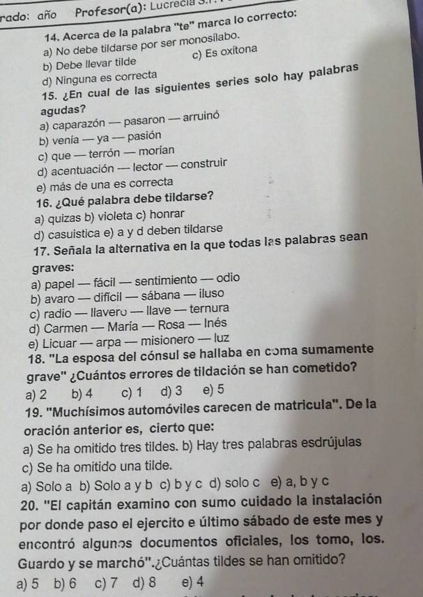 rado: año Profesor(a): Lucrecia 3.
14. Acerca de la palabra ''te'' marca lo correcto:
a) No debe tildarse por ser monosílabo.
b) Debe llevar tilde c) Es oxítona
d) Ninguna es correcta
15. ¿En cual de las siguientes series solo hay palabras
agudas?
a) caparazón — pasaron — arruinó
b) venía — ya — pasión
c) que — terrón — morían
d) acentuación --- lector — construir
e) más de una es correcta
16. ¿Qué palabra debe tildarse?
a) quizas b) violeta c) honrar
d) casuistica e) a y d deben tildarse
17. Señala la alternativa en la que todas las palabras sean
graves:
a) papel — fácil — sentimiento — odio
b) avaro — difícil — sábana — iluso
c) radio — Ilavero — Ilave — ternura
d) Carmen — María — Rosa -- Inés
e) Licuar — arpa —-- misionero —- luz
18. "La esposa del cónsul se hallaba en cóma sumamente
grave" ¿Cuántos errores de tildación se han cometido?
a) 2 b) 4 c) 1 d) 3 e) 5
19. ''Muchísimos automóviles carecen de matricula''. De la
oración anterior es, cierto que:
a) Se ha omitido tres tildes. b) Hay tres palabras esdrújulas
c) Se ha omitido una tilde.
a) Solo a b) Solo a y b c) b y c d) solo c e) a, b y c
20. ''El capitán examino con sumo cuidado la instalación
por donde paso el ejercito e último sábado de este mes y
encontró algunos documentos oficiales, los tomo, los.
Guardo y se marchó''.¿Cuántas tildes se han omitido?
a) 5 b) 6 c) 7 d) 8 e) 4