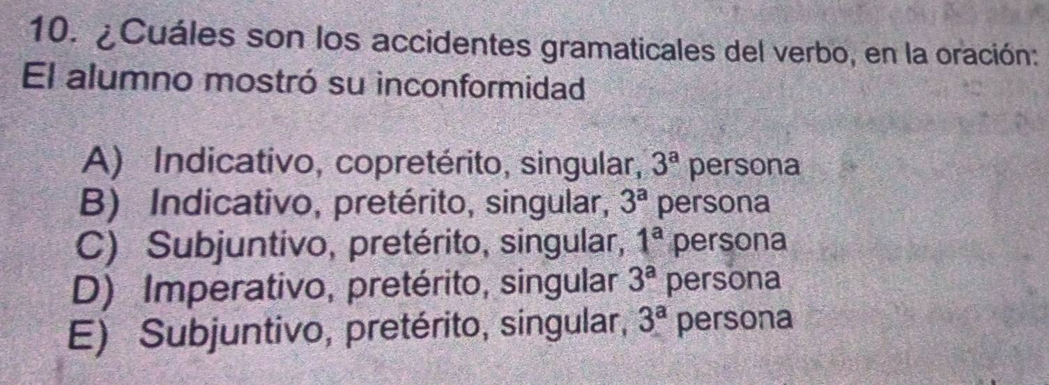 ¿Cuáles son los accidentes gramaticales del verbo, en la oración:
El alumno mostró su inconformidad
A) Indicativo, copretérito, singular, 3^a persona
B) Indicativo, pretérito, singular, 3^a persona
C) Subjuntivo, pretérito, singular, 1^a persona
D) Imperativo, pretérito, singular 3^a persona
E) Subjuntivo, pretérito, singular, 3^a persona