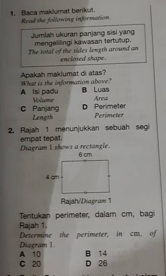 Baca maklumat berikut.
Read the following information.
Jumlah ukuran panjang sisi yang
mengelilingi kawasan tertutup.
The total of the sides length around an
enclosed shape .
Apakah maklumat di atas?
What is the information above?
A lsi padu B Luas
Volume Area
C Panjang D Perimeter
Length Perimeter
2. Rajah 1 menunjukkan sebuah segi
empat tepat.
Diagram 1 shows a rectangle.
Rajah/Diagram 1
Tentukan perimeter, dalam cm, bagi
Rajah 1.
Determine the perimeter, in cm, of
Diagram 1.
A 10 B 14
C 20 D 26