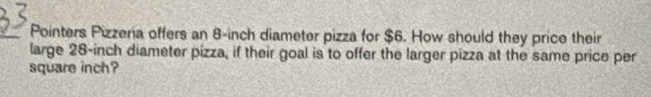 Pointers Pizzeria offers an 8-inch diameter pizza for $6. How should they price their 
large 28-inch diameter pizza, if their goal is to offer the larger pizza at the same price per
square inch?