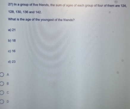 In a group of five friends, the sum of ages of each group of four of them are 124,
128, 130, 136 and 142.
What is the age of the youngest of the friends?
a) 21
b) 18
c) 16
d) 23
A
B
C
D